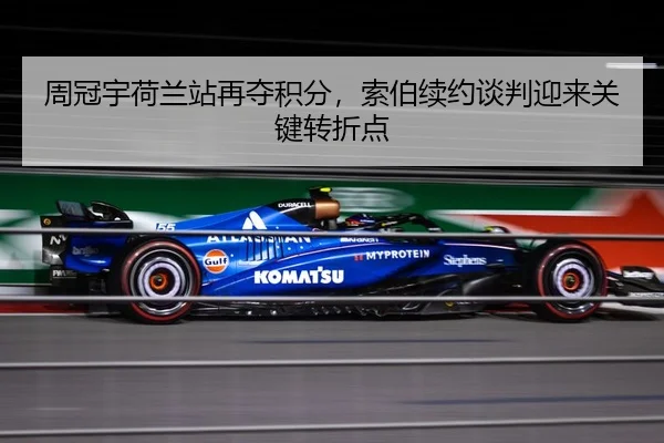 周冠宇荷兰站再夺积分，索伯续约谈判迎来关键转折点